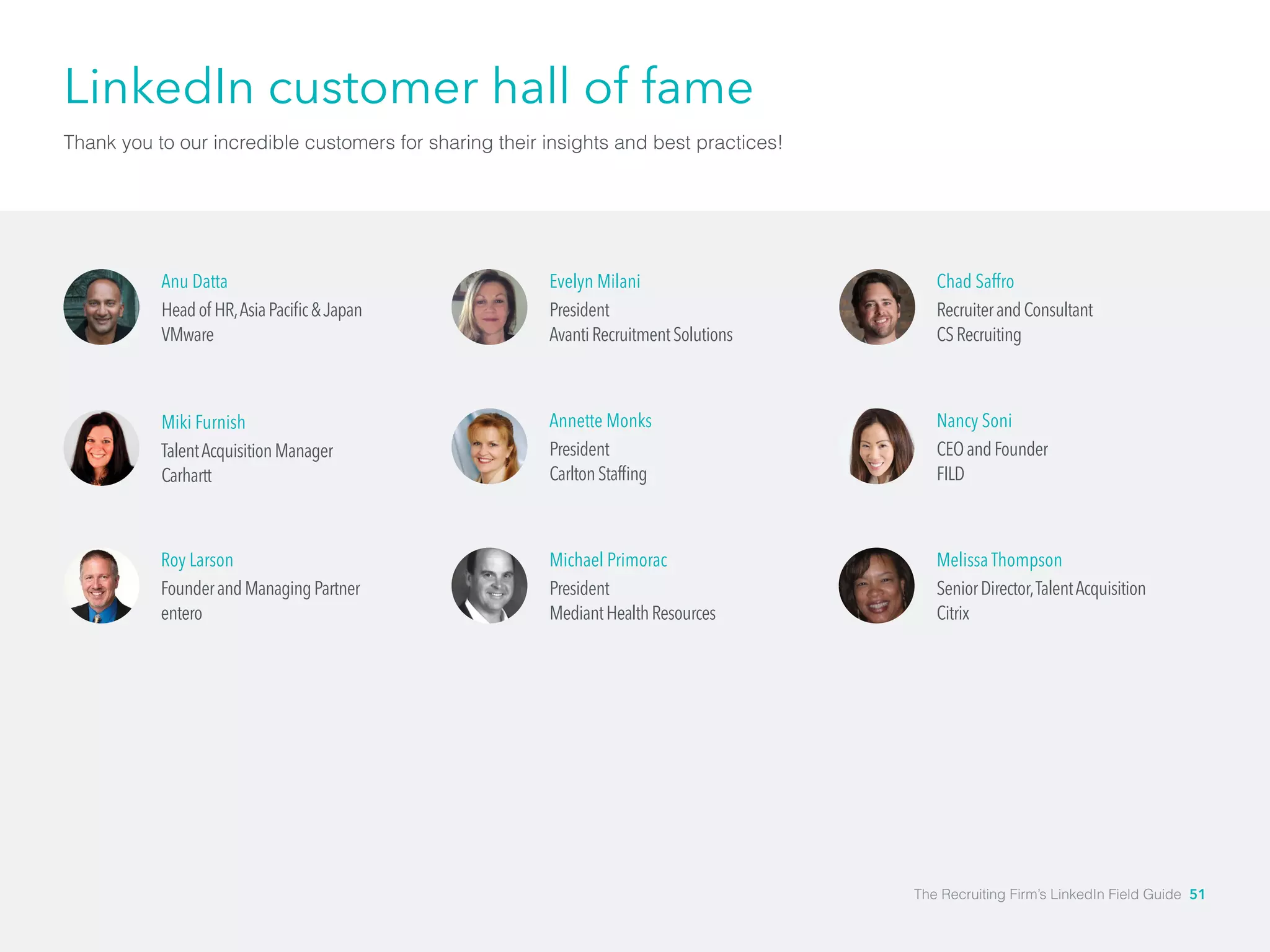LinkedIn customer hall of fame 
Thank you to our incredible customers for sharing their insights and best practices! 
Anu Datta 
Head of HR, Asia Pacific & Japan 
VMware 
Miki Furnish 
Talent Acquisition Manager 
Carhartt 
Roy Larson 
Founder and Managing Partner 
entero 
Evelyn Milani 
President 
Avanti Recruitment Solutions 
Annette Monks 
President 
Carlton Staffing 
Michael Primorac 
President 
Mediant Health Resources 
Chad Saffro 
Recruiter and Consultant 
CS Recruiting 
Nancy Soni 
CEO and Founder 
FILD 
Melissa Thompson 
Senior Director, Talent Acquisition 
Citrix 
The Recruiting Firm’s LinkedIn Field Guide 51 
 