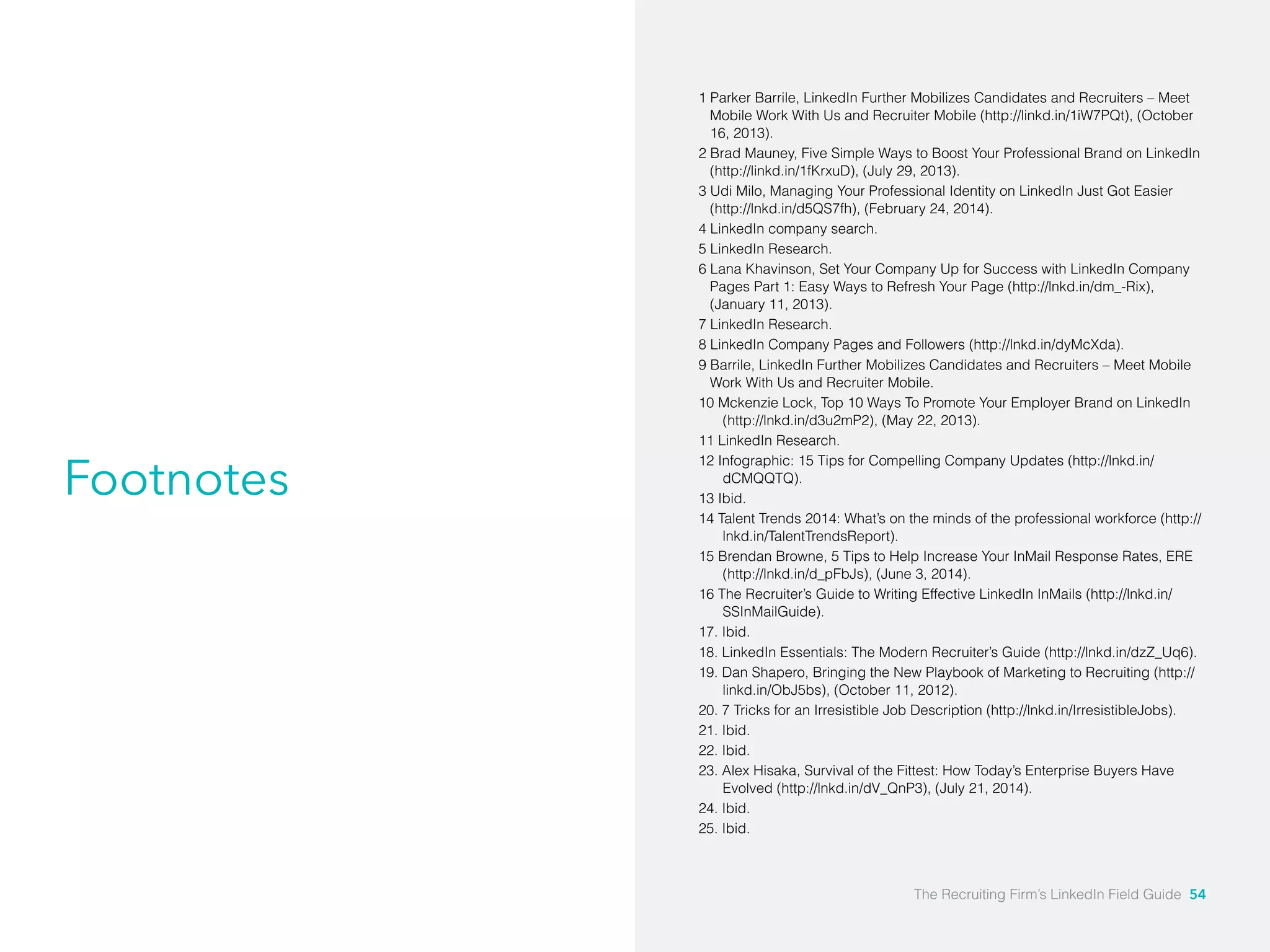 Footnotes 
1 Parker Barrile, LinkedIn Further Mobilizes Candidates and Recruiters – Meet 
Mobile Work With Us and Recruiter Mobile (http://linkd.in/1iW7PQt), (October 
16, 2013). 
2 Brad Mauney, Five Simple Ways to Boost Your Professional Brand on LinkedIn 
(http://linkd.in/1fKrxuD), (July 29, 2013). 
3 Udi Milo, Managing Your Professional Identity on LinkedIn Just Got Easier 
(http://lnkd.in/d5QS7fh), (February 24, 2014). 
4 LinkedIn company search. 
5 LinkedIn Research. 
6 Lana Khavinson, Set Your Company Up for Success with LinkedIn Company 
Pages Part 1: Easy Ways to Refresh Your Page (http://lnkd.in/dm_-Rix), 
(January 11, 2013). 
7 LinkedIn Research. 
8 LinkedIn Company Pages and Followers (http://lnkd.in/dyMcXda). 
9 Barrile, LinkedIn Further Mobilizes Candidates and Recruiters – Meet Mobile 
Work With Us and Recruiter Mobile. 
10 Mckenzie Lock, Top 10 Ways To Promote Your Employer Brand on LinkedIn 
(http://lnkd.in/d3u2mP2), (May 22, 2013). 
11 LinkedIn Research. 
12 Infographic: 15 Tips for Compelling Company Updates (http://lnkd.in/ 
dCMQQTQ). 
13 Ibid. 
14 Talent Trends 2014: What’s on the minds of the professional workforce (http:// 
lnkd.in/TalentTrendsReport). 
15 Brendan Browne, 5 Tips to Help Increase Your InMail Response Rates, ERE 
(http://lnkd.in/d_pFbJs), (June 3, 2014). 
16 The Recruiter’s Guide to Writing Effective LinkedIn InMails (http://lnkd.in/ 
SSInMailGuide). 
17. Ibid. 
18. LinkedIn Essentials: The Modern Recruiter’s Guide (http://lnkd.in/dzZ_Uq6). 
19. Dan Shapero, Bringing the New Playbook of Marketing to Recruiting (http:// 
linkd.in/ObJ5bs), (October 11, 2012). 
20. 7 Tricks for an Irresistible Job Description (http://lnkd.in/IrresistibleJobs). 
21. Ibid. 
22. Ibid. 
23. Alex Hisaka, Survival of the Fittest: How Today’s Enterprise Buyers Have 
Evolved (http://lnkd.in/dV_QnP3), (July 21, 2014). 
24. Ibid. 
25. Ibid. 
The Recruiting Firm’s LinkedIn Field Guide 54 
 