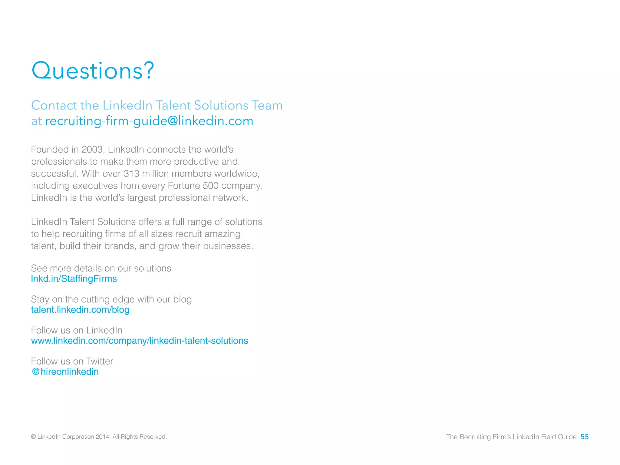 Questions? 
Contact the LinkedIn Talent Solutions Team 
at recruiting-firm-guide@linkedin.com 
Founded in 2003, LinkedIn connects the world’s 
professionals to make them more productive and 
successful. With over 313 million members worldwide, 
including executives from every Fortune 500 company, 
LinkedIn is the world’s largest professional network. 
LinkedIn Talent Solutions offers a full range of solutions 
to help recruiting firms of all sizes recruit amazing 
talent, build their brands, and grow their businesses. 
See more details on our solutions 
lnkd.in/StaffingFirms 
Stay on the cutting edge with our blog 
talent.linkedin.com/blog 
Follow us on LinkedIn 
www.linkedin.com/company/linkedin-talent-solutions 
Follow us on Twitter 
@hireonlinkedin 
© LinkedIn Corporation 2014. All Rights Reserved. The Recruiting Firm’s LinkedIn Field Guide 55 
