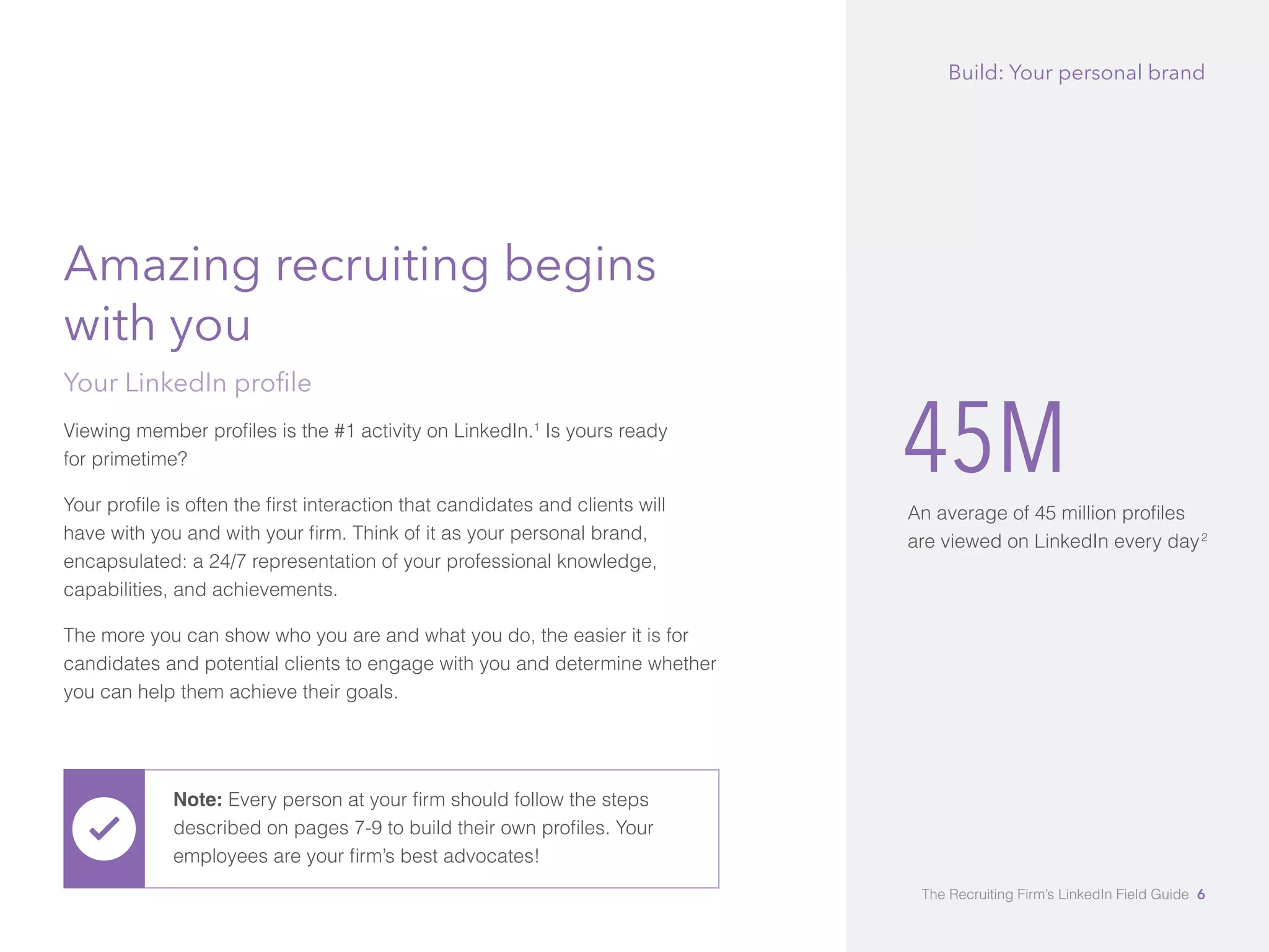45M 
An average of 45 million profiles 
are viewed on LinkedIn every day2 
Amazing recruiting begins 
with you 
Your LinkedIn profile 
Viewing member profiles is the #1 activity on LinkedIn.1 Is yours ready 
for primetime? 
Your profile is often the first interaction that candidates and clients will 
have with you and with your firm. Think of it as your personal brand, 
encapsulated: a 24/7 representation of your professional knowledge, 
capabilities, and achievements. 
The more you can show who you are and what you do, the easier it is for 
candidates and potential clients to engage with you and determine whether 
you can help them achieve their goals. 
Build: Your personal brand 
Note: Every person at your firm should follow the steps 
described on pages 7-9 to build their own profiles. Your 
employees are your firm’s best advocates! 
The Recruiting Firm’s LinkedIn Field Guide 6 
 
