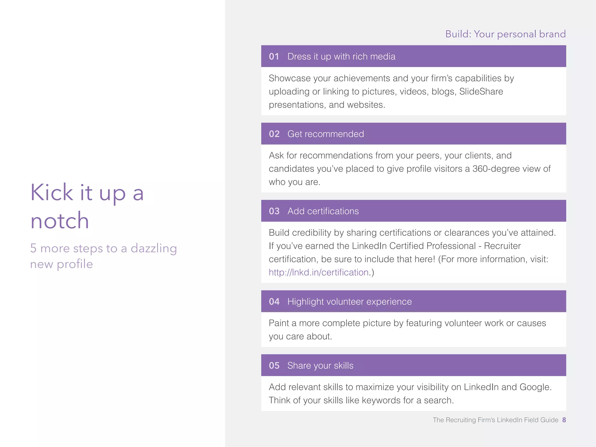 Kick it up a 
notch 
5 more steps to a dazzling 
new profile 
Build: Your personal brand 
01 Dress it up with rich media 
Showcase your achievements and your firm’s capabilities by 
uploading or linking to pictures, videos, blogs, SlideShare 
presentations, and websites. 
02 Get recommended 
Ask for recommendations from your peers, your clients, and 
candidates you’ve placed to give profile visitors a 360-degree view of 
who you are. 
03 Add certifications 
Build credibility by sharing certifications or clearances you’ve attained. 
If you’ve earned the LinkedIn Certified Professional - Recruiter 
certification, be sure to include that here! (For more information, visit: 
http://lnkd.in/certification.) 
04 Highlight volunteer experience 
Paint a more complete picture by featuring volunteer work or causes 
you care about. 
05 Share your skills 
Add relevant skills to maximize your visibility on LinkedIn and Google. 
Think of your skills like keywords for a search. 
The Recruiting Firm’s LinkedIn Field Guide 8 
 