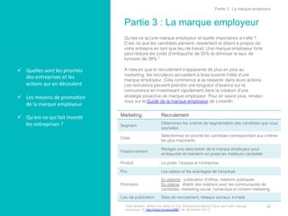 ü  Quelles	
  sont	
  les	
  priorités	
  
des	
  entreprises	
  et	
  les	
  
ac,ons	
  qui	
  en	
  découlent	
  
	
  
ü  Les	
  moyens	
  de	
  promo,on	
  
de	
  la	
  marque	
  employeur	
  	
  
ü  Qu'est-­‐ce	
  qui	
  fait	
  inves,r	
  
les	
  entreprises	
  ?	
  
Partie 3 : La marque employeur
	
  
Qu'est-ce qu'une marque employeur et quelle importance a-t-elle ?
C'est ce que les candidats pensent, ressentent et disent à propos de
votre entrepris en tant que lieu de travail. Une marque employeur forte
peut réduire les coûts d'embauche de 50% et diminuer le taux de
turnover de 28%.1!
!
À mesure que le recrutement s'apparente de plus en plus au
marketing, les recruteurs accueillent à bras ouverts l'idée d'une
marque employeur. Cela commence à se ressentir dans leurs actions.
Les recruteurs peuvent prendre une longueur d'avance sur la
concurrence en investissant rapidement dans la création d'une
stratégie proactive de marque employeur. Pour en savoir plus, rendez-
vous sur le Guide de la marque employeur de LinkedIn.!
21	
  
Partie 3 : La marque employeur
Marketing! Recrutement!
Segment!
Déterminez les critères de segmentation des candidats que vous
souhaitez!
Cible!
Sélectionnez en priorité les candidats correspondant aux critères
les plus importants!
Positionnement!
Rédigez une description de la marque employeur pour
embaucher et maintenir en poste les meilleurs candidats!
Produit! Le poste, l'équipe et l'entreprise!
Prix! Les salaire et les avantages de l'employé!
Promotion!
En externe : publication d'offres, relations publiques!
En interne : établir des relations avec les communautés de
candidats, marketing social, numérique et content marketing!
Lieu de publication! Sites de recrutement, réseaux sociaux, e-mails!
1Eda Gultekin, What’s the Value of Your Employment Brand? (Que vaut votre marque
employeur ?), http://lnkd.in/valueofEB (1er décembre 2011).!
 