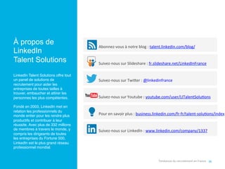 36	
  
Abonnez-­‐vous	
  à	
  notre	
  blog	
  :	
  talent.linkedin.com/blog/	
  
Suivez-­‐nous	
  sur	
  Slideshare	
  :	
  fr.slideshare.net/LinkedInFrance	
  
Suivez-­‐nous	
  sur	
  Twi[er	
  :	
  @linkedinfrance	
  
Suivez-­‐nous	
  sur	
  Youtube	
  :	
  youtube.com/user/LITalentSolu,ons	
  
Pour	
  en	
  savoir	
  plus	
  :	
  business.linkedin.com/fr-­‐fr/talent-­‐solu,ons/index	
  
Suivez-­‐nous	
  sur	
  LinkedIn	
  :	
  www.linkedin.com/company/1337	
  
À propos de
LinkedIn
Talent Solutions
	
  
LinkedIn Talent Solutions offre tout
un panel de solutions de
recrutement pour aider les
entreprises de toutes tailles à
trouver, embaucher et attirer les
personnes les plus compétentes. !
!
Fondé en 2003, LinkedIn met en
relation les professionnels du
monde entier pour les rendre plus
productifs et contribuer à leur
réussite. Avec plus de 332 millions
de membres à travers le monde, y
compris les dirigeants de toutes
les entreprises du Fortune 500,
LinkedIn est le plus grand réseau
professionnel mondial.!
Tendances	
  du	
  recrutement	
  en	
  France	
  
 