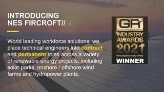 INTRODUCING
NES FIRCROFT//
World leading workforce solutions; we
place technical engineers into contract
and permanent roles across a variety
of renewable energy projects, including
solar parks, onshore / offshore wind
farms and hydropower plants.
 