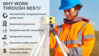 Internationally recognised brand;
global reach
Award-winning service
Discipline-specific consultants
Assignment support
Impressive safety record
Large market share;
financially stable
WHY WORK
THROUGH NES?//
$
 