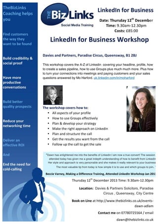 LinkedIn	
  for	
  Business	
  
Date:	
  Thursday	
  12th	
  December	
  
Time:	
  9.30am-­‐12.30pm	
  
Costs:	
  £85:00	
  

	
  

LinkedIn	
  for	
  Business	
  Workshop	
  
	
  

Davies	
  and	
  Partners,	
  Paradise	
  Circus,	
  Queensway,	
  B1	
  2BJ	
  
	
  

This workshop covers the A-Z of Linkedin covering your headline, profile, how
to create a sales pipeline, how to use Groups plus much much more. Plus how
to turn your connections into meetings and paying customers and your sales
questions answered by Mo Harford. uk.linkedin.com/in/moharford	
  

	
  

	
  

The	
  workshop	
  covers	
  how	
  to:	
  	
  
• All	
  aspects	
  of	
  your	
  profile	
  
• How	
  to	
  use	
  Groups	
  effectively	
  
• Plan	
  &	
  develop	
  your	
  strategy	
  
• Make	
  the	
  right	
  approach	
  on	
  Linkedin	
  
• Plan	
  and	
  structure	
  the	
  call	
  
• Get	
  the	
  results	
  you	
  want	
  from	
  the	
  call	
  
• Follow	
  up	
  the	
  call	
  to	
  get	
  the	
  sale	
  
	
  
“Dawn has enlightened me into the benefits of Linkedin I am now a true convert! The session I
	
  
attended today has given me a great indepth understanding of how to benefit from Linkedin.
	
  
Her style and approach is very personable and she makes it really relevant to your business.

	
  
	
   The most valuable tip	
   from today is how simple it is to 	
  use and	
   which groups to join. ”	
  
	
  
	
  
	
  
	
  
	
  
	
  
	
  
	
  	
  	
  	
  	
  	
  	
  	
  	
  	
  	
  (LinkedIn	
  Coach)	
  	
  
	
   Beccie	
  Varney,	
  Making	
  a	
  Difference	
  Training,	
  Attended	
  LinkedIn	
  Workshop	
  Jan	
  2013	
  

You	
  will	
  wonder	
  how	
  your	
  business	
  ever	
  did	
  without	
  LinkedIn.	
  
Thursday	
  12th	
  December	
  2013	
  Time:	
  9.30am-­‐12.30pm	
  	
  
	
  
	
  

	
  	
  	
  	
  	
  	
  	
  	
  	
  	
  Location:	
   Davies & Partners Solicitors, Paradise
Circus , Queensway, City Centre

Book	
  on	
  Line	
  at	
  http://www.thebizlinks.co.uk/events-­‐
dawn-­‐adlam	
  
Contact	
  me	
  on	
  07780725564	
  /	
  email	
  
dawn@thebizlinks.co.uk	
  	
  	
  

 