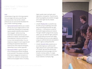 Paid
Content plays a huge role in driving prospects
from one stage to the next across the long
purchase process. Here are the LinkedIn
products you can use to set the foundation for
your LinkedIn marketing strategy:
Sponsored Content delivers your content
directly into to your target audience in the
LinkedIn feed, allowing you to essentially
capture people’s attention where they’re
most engaged – while consuming
information shared with them by their
professional network. Sponsored Content
is foundational in that you can think of
it as our most versatile product. You can
design your program to serve upper-funnel
branding and awareness objectives or
lower-funnel, direct-response lead goals,
depending on your content approach.
Sponsored InMail is a game changer in
terms of taking personalized messaging
to the next level. This product is the most
direct way to engage your prospects on
LinkedIn. Our customers use Sponsored
InMail to drive tangible metrics including
higher quality, lower cost leads, event
registration, and pipeline. They do that by
delivering targeted, personalized messages
and content right into the LInkedIn
messenger.
LinkedIn Display Ads is a powerful way
to make sure you’re getting on the radar
early and building brand with the right
audiences -- in the premium context of
the world’s largest professional network.
Through LinkedIn’s programmatic buying
option, you can reach the right customers
in a brand-safe environment with highly
visible Display Ads and accurate targeting
using your preferred demand-side platform
(DSP) or agency trading desk (ATD).
LinkedIn Dynamic Ads empower you to
accurately target your audiences with
highly relevant and customizable creative
on LinkedIn. Because this dynamically
generated ad format leverages info from
LinkedIn member profiles, it is highly
engaging and very effective at driving traffic
to your website or Company Page.
P . 1 0
C O N T E N T S T R A T E G Y
o r g a n i c + p a i d
T H E S E C R E T S A U C E : H o w L I n k e d I n U s e s L i n k e d I n f o r M a r k e t i n g
 