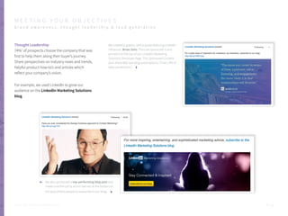 Thought Leadership
74%1
of prospects choose the company that was
first to help them along their buyer’s journey.
Share perspectives on industry news and trends,
helpful product how-to’s and articles which
reflect your company’s vision.
For example, we used LinkedIn to grow our
audience on the LinkedIn Marketing Solutions
blog.
We created a graphic with a quote featuring LinkedIn
influencer, Brian Solis. Then we sponsored it and
pinned it to the top of our LinkedIn Marketing
Solutions Showcase Page. This Sponsored Content
post drove 660 new blog subscriptions. (That’s 3% of
total conversions.)
We also sponsored a top-performing blog post and
made sure the call to action banner at the bottom of
the post directs people to subscribe to our blog.
P . 1 2
M E E T I N G Y O U R O B J E C T I V E S
b r a n d a w a r e n e s s , t h o u g h t l e a d e r s h i p & l e a d g e n e r a t i o n
Sources: 1. SAVO, Techniques of Social Selling: Just Do It!
 