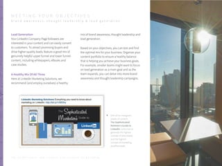 Lead Generation
Your LinkedIn Company Page followers are
interested in your content and can easily convert
to customers. To attract promising buyers and
drive higher-quality leads, feature a good mix of
genuinely helpful upper funnel and lower funnel
content, including whitepapers, eBooks and
case studies.
A Healthy Mix Of All Three
Here at LinkedIn Marketing Solutions, we
recommend (and employ ourselves) a healthy
One of our evergreen
pieces of content,
The Sophisticated
Marketer’s Guide to
LinkedIn, continues to
generate the highest
number of downloads
and the highest
number of marketing
qualified leads.
mix of brand awareness, thought leadership and
lead generation.
Based on your objectives, you can test and find
the optimal mix for your business. Organize your
content portfolio to ensure a healthy balance
that is helping you achieve your business goals.
For example, smaller teams might want to focus
on lead generation as a main goal and as the
team expands, you can delve into more brand
awareness and thought leadership campaigns.
P . 1 4
M E E T I N G Y O U R O B J E C T I V E S
b r a n d a w a r e n e s s , t h o u g h t l e a d e r s h i p & l e a d g e n e r a t i o n
T H E S E C R E T S A U C E : H o w L I n k e d I n U s e s L i n k e d I n f o r M a r k e t i n g
 