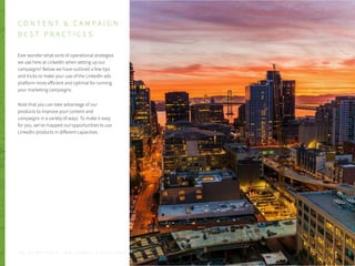 C O N T E N T & C A M P A I G N
B E S T P R A C T I C E S
Ever wonder what sorts of operational strategies
we use here at LinkedIn when setting up our
campaigns? Below we have outlined a few tips
and tricks to make your use of the LinkedIn ads
platform more efficient and optimal for running
your marketing campaigns.
Note that you can take advantage of our
products to improve your content and
campaigns in a variety of ways. To make it easy
for you, we’ve mapped out opportunities to use
LinkedIn products in different capacities.
P . 1 6T H E S E C R E T S A U C E : H o w L I n k e d I n U s e s L i n k e d I n f o r M a r k e t i n g
 