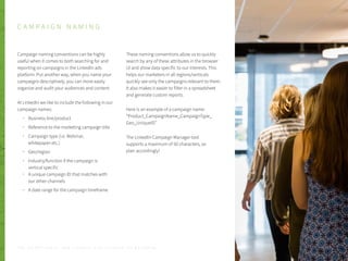 Campaign naming conventions can be highly
useful when it comes to both searching for and
reporting on campaigns in the LinkedIn ads
platform. Put another way, when you name your
campaigns descriptively, you can more easily
organize and audit your audiences and content.
At LinkedIn we like to include the following in our
campaign names:
Business line/product
Reference to the marketing campaign title
Campaign type (i.e. Webinar,
whitepaper etc.)
Geo/region
Industry/function if the campaign is
vertical specific
A unique campaign ID that matches with
our other channels
A date range for the campaign timeframe
These naming conventions allow us to quickly
search by any of these attributes in the browser
UI and show data specific to our interests. This
helps our marketers in all regions/verticals
quickly see only the campaigns relevant to them.
It also makes it easier to filter in a spreadsheet
and generate custom reports.
Here is an example of a campaign name:
“Product_CampaignName_CampaignType_
Geo_UniqueID”
The LinkedIn Campaign Manager tool
supports a maximum of 50 characters, so
plan accordingly!
P . 1 7
C A M P A I G N N A M I N G
T H E S E C R E T S A U C E : H o w L I n k e d I n U s e s L i n k e d I n f o r M a r k e t i n g
 