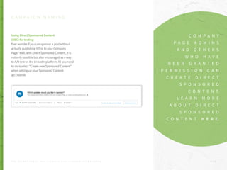 Using Direct Sponsored Content
(DSC) for testing
Ever wonder if you can sponsor a post without
actually publishing it first to your Company
Page? Well, with Direct Sponsored Content, it is
not only possible but also encouraged as a way
to A/B test on the LinkedIn platform. All you need
to do is select “Create new Sponsored Content”
when setting up your Sponsored Content
ad creative:
C A M P A I G N N A M I N G
C O M P A N Y
P A G E A D M I N S
A N D O T H E R S
W H O H A V E
B E E N G R A N T E D
P E R M I S S I O N C A N
C R E A T E D I R E C T
S P O N S O R E D
C O N T E N T.
L E A R N M O R E
A B O U T D I R E C T
S P O N S O R E D
C O N T E N T H E R E.
P . 1 9T H E S E C R E T S A U C E : H o w L I n k e d I n U s e s L i n k e d I n f o r M a r k e t i n g
 