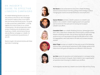 At LinkedIn Marketing Solutions, we use our
own products, we drink our own champagne
and now we’re ready to share a true insider’s
look into how we have found success. This guide
is unlike any we have created before -- it brings
together the minds of those on our content
marketing team, the demand generation team,
product marketing, and ad operations team
to give you a holistic, tactical look at how we
execute effective campaigns on LinkedIn. It’s
a guide for practitioners by practitioners, if
you will.
Read on to get in the tactical trenches with these
top minds in marketing!
T H E S E C R E T S A U C E : H o w L I n k e d I n U s e s L i n k e d I n f o r M a r k e t i n g P . 2
Alex Rynne serves as the external voice of the LinkedIn Marketing
Solutions brand across all channels, guiding content strategy as well as
managing paid, owned and earned distribution and amplification.
Gaurav Nihalani promotes LinkedIn’s products on LinkedIn’s own
platform. He is LinkedIn’s resident targeting expert and supported
external clients for three years prior to moving over to support
LinkedIn’s own efforts.
Cassandra Clark is on LinkedIn Marketing Solutions’ demand generation
team. She’s a data-driven marketer who strives to build a cohesive strategy
between marketing and sales. She’s all about reaching the right target
audience and nurturing prospects through the B2B sales funnel in order
to bring qualified, sales-ready leads to the table and increase company
revenue.
Adam Yinger has been at LinkedIn for three years as part of the Marketing
Solutions team, partnering with advertisers to offer strategic guidance that
helps ensure their goals and objectives are reflected in their accounts.
Iun Chen assists the operations and marketing teams in campaign testing
for data points shared in this guide. She’s LinkedIn’s intern supporting the
ad operations team focusing on LinkedIn’s own ad efforts.
A N I N S I D E R ’ S
G U I D E T O E F F E C T I V E
L I N K E D I N C A M P A I G N S
All photography was taken by LinkedIn’s own Gordon Mak and Tony Chung.
 