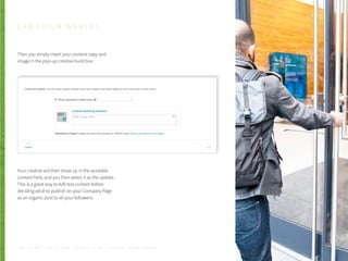 Then you simply insert your content copy and
image in the pop-up creative build box:
Your creative will then show up in the available
content field, and you then select it as the update.
This is a great way to A/B test content before
deciding what to publish on your Company Page
as an organic post to all your followers!
C A M P A I G N N A M I N G
P . 2 0T H E S E C R E T S A U C E : H o w L I n k e d I n U s e s L i n k e d I n f o r M a r k e t i n g
 