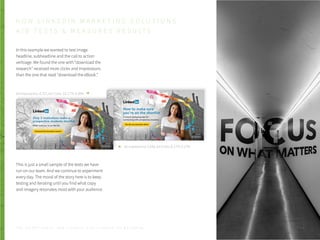 In this example we wanted to test image
headline, subheadline and the call to action
verbiage. We found the one with “download the
research” received more clicks and impressions
than the one that read “download the eBook.”
This is just a small sample of the tests we have
run on our team. And we continue to experiment
every day. The moral of the story here is to keep
testing and iterating until you find what copy
and imagery resonates most with your audience.
Ad Impressions: 3,549, Ad Clicks: 6, CTR: 0.17%
Ad Impressions: 8,727, Ad Clicks: 33, CTR: 0.38%
H O W L I N K E D I N M A R K E T I N G S O L U T I O N S
A / B T E S T S & M E A S U R E S R E S U LT S
P . 2 4T H E S E C R E T S A U C E : H o w L I n k e d I n U s e s L i n k e d I n f o r M a r k e t i n g
 