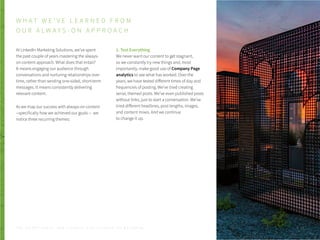 At LinkedIn Marketing Solutions, we’ve spent
the past couple of years mastering the always-
on content approach. What does that entail?
It means engaging our audience through
conversations and nurturing relationships over
time, rather than sending one-sided, short-term
messages. It means consistently delivering
relevant content.
As we map our success with always-on content
--specifically how we achieved our goals -- we
notice three recurring themes:
1. Test Everything
We never want our content to get stagnant,
so we constantly try new things and, most
importantly, make good use of Company Page
analytics to see what has worked. Over the
years, we have tested different times of day and
frequencies of posting. We’ve tried creating
serial, themed posts. We’ve even published posts
without links, just to start a conversation. We’ve
tried different headlines, post lengths, images,
and content mixes. And we continue
to change it up.
W H A T W E ’ V E L E A R N E D F R O M
O U R A L W A Y S - O N A P P R O A C H
P . 2 6T H E S E C R E T S A U C E : H o w L I n k e d I n U s e s L i n k e d I n f o r M a r k e t i n g
 