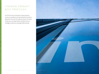 L I N K E D I N P R O D U C T
B E S T P R A C T I C E S
You’ll find many similarities in best practices
across our products, but we wanted to provide a
deep dive into each for optimal clarity. Our hope
is that you can adapt these checklists to your
strategy to optimize campaign effectiveness.
P . 3 0T H E S E C R E T S A U C E : H o w L I n k e d I n U s e s L i n k e d I n f o r M a r k e t i n g
 