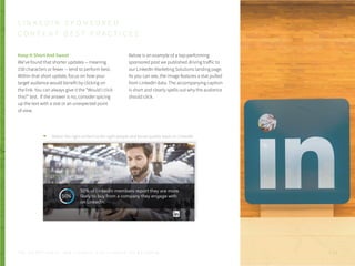 Keep It Short And Sweet
We’ve found that shorter updates -- meaning
150 characters or fewer -- tend to perform best.
Within that short update, focus on how your
target audience would benefit by clicking on
the link. You can always give it the “Would I click
this?” test. If the answer is no, consider spicing
up the text with a stat or an unexpected point
of view.
Below is an example of a top-performing
sponsored post we published driving traffic to
our LinkedIn Marketing Solutions landing page.
As you can see, the image features a stat pulled
from LinkedIn data. The accompanying caption
is short and clearly spells out why the audience
should click.
L I N K E D I N S P O N S O R E D
C O N T E N T B E S T P R A C T I C E S
Deliver the right content to the right people and boost quality leads on LinkedIn.
P . 3 3T H E S E C R E T S A U C E : H o w L I n k e d I n U s e s L i n k e d I n f o r M a r k e t i n g
 