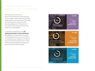 Snackable Stats Work Wonders
We’ve found that lifting short stats and quotes
out of our larger content assets makes for really
engaging Sponsored Content posts. A numbered
list or surprising stats or figures are both
attention grabbing tactics. And everyone is
more likely to share content that makes them
appear more knowledgeable.
For example, we pulled stats out of The
Sophisticated Guide to Content Marketing.
We highlighted a compelling stat and posed
an interesting question to pull in our audience.
This worked because it tapped into companies’
desires to be the first and best solution to their
audience’s needs and they saw our guide as a
way to help them achieve their goals.
L I N K E D I N S P O N S O R E D
C O N T E N T B E S T P R A C T I C E S
P . 3 4T H E S E C R E T S A U C E : H o w L I n k e d I n U s e s L i n k e d I n f o r M a r k e t i n g
 