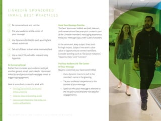 L I N K E D I N S P O N S O R E D
I N M A I L B E S T P R A C T I C E S
Be conversational and concise
Put your audience at the center of
your message
Use Sponsored InMail to reach your highest
valued audiences
Set up A/B tests to learn what resonates best
Use a clear CTA and add a relevant body
hyperlink
Be Conversational
Rather than inundate your audience with yet
another generic email, use LinkedIn Sponsored
InMail to send personalized messages aimed at
triggering engagement.
Here is some fresh content to work with:
Getting Started with Sponsored
InMail Checklist
Step-by-Step Onboarding Guide
Sponsored InMail Best Practices and
Gallery of Examples
Keep Your Message Concise
The best Sponsored InMails are brief, relevant,
and conversational because your content is part
of the LinkedIn member’s messaging experience.
Keep your message copy under 1,000 characters.
In the same vein, keep subject lines short
for high impact. Subject lines with a clear
value or opportunity to connect work best.
Consider wording such as “Exclusive invitation,”
“Opportunities,” and “Connect.”
Put Your Audience At The Center
Of Your Message
Ways to customize your Sponsored InMail:
Use a dynamic macro to pull in the
member’s name in the greeting
Tie your audience’s experience to the
context of your message
Spell out why your message is relevant to
the recipient and what the next step for
engagement is
1
2
3
4
5
P . 3 6T H E S E C R E T S A U C E : H o w L I n k e d I n U s e s L i n k e d I n f o r M a r k e t i n g
 