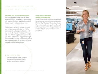 Set Up A/B Tests To Learn What Resonates
Test your message across at least two target
audiences. A/B test to track which subject lines,
calls to action (CTA), and target audiences yield
the best results -- and optimize over time.
The best way to see which verbiage resonates
best with your audience (and to see a higher
open rate), is to A/B test your subject line and
your sender. It’s important to test your message
with a few different target audiences to see what
type of click and post-click engagement you get.
Sponsored InMail is a high consideration product
with long form content, so the click is not equal
compared to other media products.
Use A Clear CTA And Add A
Relevant Body Hyperlink
A clear CTA gets clicks and conversions. Include
top-performing, action-oriented words in your
CTAs like “Try,” “Register,” “Reserve,” and “Join.”
When relevant, add urgency with wording such
as “Save your space.” And always make sure to
include a 300x250 companion banner with
your InMail.
L I N K E D I N S P O N S O R E D
I N M A I L B E S T P R A C T I C E S
I N S I D E R T I P :
The optimal image size for LinkedIn
Sponsored InMail is 300x250, with
a call to action button included.
P . 3 8T H E S E C R E T S A U C E : H o w L I n k e d I n U s e s L i n k e d I n f o r M a r k e t i n g
 