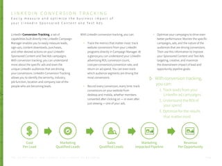 LinkedIn Conversion Tracking, a set of
capabilities built directly into LinkedIn Campaign
Manager enables you to easily measure leads,
sign-ups, content downloads, purchases,
and other desired actions on your LinkedIn
Sponsored Content and Text Ads campaigns.
With conversion tracking, you can understand
more about the specific ads and even the
unique LinkedIn audiences that are driving
your conversions. LinkedIn Conversion Tracking
allows you to identify the seniority, industry,
job function, location and company size of the
people who are becoming leads.
With LinkedIn conversion tracking, you can:
Track the metrics that matter most: track
website conversions from your LinkedIn
programs directly in Campaign Manager. At
a glance,you can understand your LinkedIn
advertising ROI, conversion count,
cost-per-conversion,conversion rate, and
return on ad spend. You can even track
which audience segments are driving the
most conversions
Record every conversion, every time: track
conversions on your website from
desktop and mobile, whether members
converted after clicking on — or even after
just viewing — one of your ads.
P . 4 2
Optimize your campaigns to drive even
better performance: Monitor the specific
campaigns, ads, and the nature of the
audiences that are driving conversions.
Then use this information to improve
your Sponsored Content and Text Ads
targeting, creative, and maximize
the downstream impact of lead and
opportunity pipeline goals.
L I N K E D I N C O N V E R S I O N T R A C K I N G
E a s i l y m e a s u r e a n d o p t i m i z e t h e b u s i n e s s i m p a c t o f
y o u r L i n k e d i n S p o n s o r e d C o n t e n t a n d T e x t A d s
T H E S E C R E T S A U C E : H o w L I n k e d I n U s e s L i n k e d I n f o r M a r k e t i n g
Marketing
Qualified Leads
Cost
Per Lead
Sales
Qualified Leads
Marketing
Impacted Pipeline
Revenue
Per Opportunity
With conversion tracking,
you can:
1. Track leads from your
LinkedIn ad campaigns
2. Understand the ROI of
your spend
3. Optimize for the results
that matter most
 