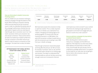 How we think about LinkedIn Conversion
Tracking metrics
Here at LinkedIn we use conversion tracking to
measure campaigns through the bottom of the
funnel. When looking at conversion tracking
metrics we look beyond just the conversion
count in order to understand the whole story of
the campaign’s performance. We feel that true
optimization happens when you look beyond
click-through rate or conversion count. Our ‘true
north’ conversion metrics are conversion rate
and cost per conversion. These are the metrics
we look at to isolate top or bottom performers.
Cost per conversion is the dollar amount you
spend in order to acquire a conversion on that
campaigns. The lower that number, the better.
We’ll also look at post-click conversion to help
us optimize creative. This is a really important
metric to us It allows us to understand if our
creative, messaging and landing page are all
working together. For those of you that are
tracking conversions in a CRM system, this
post-click conversion numbers usually lines up
with the conversions you’re seeing in your CRM
from your LinkedIn campaign.
View-through conversions reveal what people
are doing after they see your ad. We can track,
for example, if someone sees our ad, and then
comes back within 30 days to our landing page
and converts. This helps us understand how
impressionable our ads are. Are they convincing
enough to stick out in someone’s mind and
come back to our site to convert? Is your content
influential and creating enough awareness to
get people to come back and engage with your
brand or convert into a new customer?
How we optimize campaigns by top metrics
vs bottom funnel metrics
When deciding which metrics to use to
measure our campaigns, we first define our
objective. If the objective is to drive new visitors
tothe website, we would look at metrics like
clicks, click-through rate and cost-per-click to
understand campaign performance. If our goal is
to drive leads for our sales team we are going to
look at metrics like conversion rate and
cost-per-conversion.
P . 4 3T H E S E C R E T S A U C E : H o w L I n k e d I n U s e s L i n k e d I n f o r M a r k e t i n g
These are the metrics we look at to isolate top or
bottom performers.
L I N K E D I N C O N V E R S I O N T R A C K I N G
E a s i l y m e a s u r e a n d o p t i m i z e t h e b u s i n e s s i m p a c t o f
y o u r L i n k e d i n S p o n s o r e d C o n t e n t a n d T e x t A d s
OPTIMIZATION BY TOP FUNNEL METRICS
VS BOTTOM FUNNEL METRICS
Top Funnel
Opens
Open Rate
Clicks
Click-through Rate
Engagement Rate
Cost-per-click
Bottom Funnel
Conversions
Conversion Rate
Cost Per Conversion
Conversion Value
Return on Ad-Spend
LinkedIn Conversion Tracking helps us understand how impressionable our ads are.
 