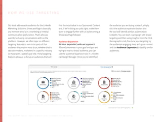 Our total addressable audience for the LinkedIn
Marketing Solutions Showcase Page is basically
any member who is in a marketing or media/
communication job function. That’s who we
want to be having conversations with on the
platform. However, we often layer on different
targeting features to zero in on parts of that
audience that matter most to us, whether that is
decision makers, marketers in a specific industry
or those with a specific job title. These targeting
features allow us to focus on audiences that will
find the most value in our Sponsored Content
and, if we’re doing our jobs right, make them
want to engage further with us by becoming a
Showcase Page follower.
Audience Expansion
Niche vs. expanded, wide-net approach
If brand awareness is your goal and you are
trying to reach a broad audience, you can
use the audience expansion tool in LinkedIn
Campaign Manager. Once you’ve identified
the audience you are trying to reach, simply
click the audience expansion button and
the tool will identify similar audiences on
LinkedIn. You can start a campaign with broad
targeting and then using insights from the Click
Demographics tab, fine tune your targeting by
the audiences engaging most with your content
and use Audience Expansion to identify similar
audiences.
Example of Click Demographic
H O W W E U S E T A R G E T I N G
P . 4 8T H E S E C R E T S A U C E : H o w L I n k e d I n U s e s L i n k e d I n f o r M a r k e t i n g
 