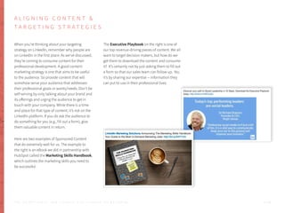 A L I G N I N G C O N T E N T &
T A R G E T I N G S T R A T E G I E S
When you’re thinking about your targeting
strategy on LinkedIn, remember why people are
on LinkedIn in the first place. As we’ve discussed,
they’re coming to consume content for their
professional development. A good content
marketing strategy is one that aims to be useful
to the audience. So provide content that will
somehow serve your audience that addresses
their professional goals or wants/needs. Don’t be
self-serving by only talking about your brand and
its offerings and urging the audience to get in
touch with your company. While there is a time
and place for that type of content, it’s not on the
LinkedIn platform. If you do ask the audience to
do something for you (e.g., fill out a form), give
them valuable content in return.
Here are two examples of Sponsored Content
that do extremely well for us. The example to
the right is an eBook we did in partnership with
HubSpot called the Marketing Skills Handbook,
which outlines the marketing skills you need to
be successful.
The Executive Playbook on the right is one of
our top revenue-driving pieces of content. We all
want to target decision makers, but how do we
get them to download the content and consume
it? It’s certainly not by just asking them to fill out
a form so that our sales team can follow up. No,
it’s by sharing our expertise -- information they
can put to use in their professional lives.
P . 4 9T H E S E C R E T S A U C E : H o w L I n k e d I n U s e s L i n k e d I n f o r M a r k e t i n g
 