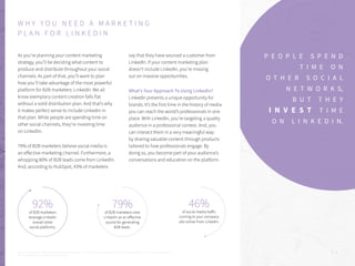 92%
of B2B marketers
leverage LinkedIn
overall other
social platforms.
As you’re planning your content marketing
strategy, you’ll be deciding what content to
produce and distribute throughout your social
channels. As part of that, you’ll want to plan
how you’ll take advantage of the most powerful
platform for B2B marketers: LinkedIn. We all
know exemplary content creation falls flat
without a solid distribution plan. And that’s why
it makes perfect sense to include LinkedIn in
that plan. While people are spending time on
other social channels, they’re investing time
on LinkedIn.
79% of B2B marketers believe social media is
an effective marketing channel. Furthermore, a
whopping 80% of B2B leads come from LinkedIn.
And, according to HubSpot, 43% of marketers
say that they have sourced a customer from
LinkedIn. If your content marketing plan
doesn’t include LinkedIn, you’re missing
out on massive opportunities.
What’s Your Approach To Using Linkedin?
LinkedIn presents a unique opportunity for
brands. It’s the first time in the history of media
you can reach the world’s professionals in one
place. With LinkedIn, you’re targeting a quality
audience in a professional context. And, you
can interact them in a very meaningful way:
by sharing valuable content through products
tailored to how professionals engage. By
doing so, you become part of your audience’s
conversations and education on the platform.
P . 5
P E O P L E S P E N D
T I M E O N
O T H E R S O C I A L
N E T W O R K S,
B U T T H E Y
I N V E S T T I M E
O N L I N K E D I N.
W H Y Y O U N E E D A M A R K E T I N G
P L A N F O R L I N K E D I N
79%
of B2B marketers view
LinkedIn as an effective
source for generating
B2B leads.
46%
of social media traffic
coming to your company
site comes from LinkedIn.
1 2
3
Sources: 1.”2016 State of B2B Digital Marketing,” DemandWave | 2. “LinkedIn Ads Benchmark Report: Q3 2015,” Marketing Charts | 3. “Audience Insight report
2015: Understanding Your Digital Audience,” Investis
 