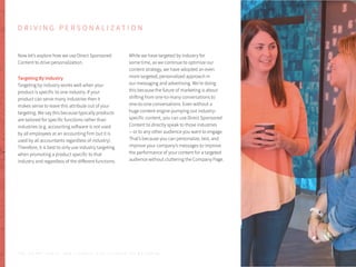 D R I V I N G P E R S O N A L I Z A T I O N
Now let’s explore how we use Direct Sponsored
Content to drive personalization.
Targeting By Industry
Targeting by industry works well when your
product is specific to one industry. If your
product can serve many industries then it
makes sense to leave this attribute out of your
targeting. We say this because typically products
are tailored for specific functions rather than
industries (e.g. accounting software is not used
by all employees at an accounting firm but it is
used by all accountants regardless of industry).
Therefore, it is best to only use industry targeting
when promoting a product specific to that
industry and regardless of the different functions.
While we have targeted by industry for
some time, as we continue to optimize our
content strategy, we have adopted an even
more targeted, personalized approach in
our messaging and advertising. We’re doing
this because the future of marketing is about
shifting from one-to-many conversations to
one-to-one conversations. Even without a
huge content engine pumping out industry-
specific content, you can use Direct Sponsored
Content to directly speak to those industries
-- or to any other audience you want to engage.
That’s because you can personalize, test, and
improve your company’s messages to improve
the performance of your content for a targeted
audience without cluttering the Company Page.
P . 5 0T H E S E C R E T S A U C E : H o w L I n k e d I n U s e s L i n k e d I n f o r M a r k e t i n g
 