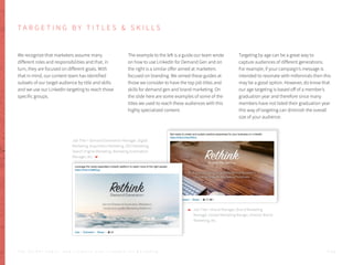 T A R G E T I N G B Y T I T L E S & S K I L L S
We recognize that marketers assume many
different roles and responsibilities and that, in
turn, they are focused on different goals. With
that in mind, our content team has identified
subsets of our target audience by title and skills
and we use our LinkedIn targeting to reach those
specific groups.
The example to the left is a guide our team wrote
on how to use LinkedIn for Demand Gen and on
the right is a similar offer aimed at marketers
focused on branding. We aimed these guides at
those we consider to have the top job titles and
skills for demand gen and brand marketing. On
the slide here are some examples of some of the
titles we used to reach these audiences with this
highly specialized content.
Targeting by age can be a great way to
capture audiences of different generations.
For example, if your campaign’s message is
intended to resonate with millennials then this
may be a good option. However, do know that
our age targeting is based off of a member’s
graduation year and therefore since many
members have not listed their graduation year
this way of targeting can diminish the overall
size of your audience.
Job Title = Demand Generation Manager, Digital
Marketing, Acquisition Marketing, SEO Marketing,
Search Engine Marketing, Marketing Automation
Manager, etc.
Job Title = Brand Manager, Brand Marketing
Manager, Global Marketing Manger, Director Brand
Marketing, etc.
P . 5 2T H E S E C R E T S A U C E : H o w L I n k e d I n U s e s L i n k e d I n f o r M a r k e t i n g
 