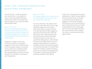 From far and wide -- conferences, webinars,
and customer events -- we compiled a list
of your most burning LinkedIn Advertising
questions and answers from the experts. We
hope this helps you in your pursuit of LinkedIn
Advertising domination.
Q U E S T I O N
When you’re testing different copy images or
audiences with Direct Sponsored Content, are
you setting up wholly separate campaigns and
testing each campaign against the other or are
you testing different pieces of content within a
single campaign?
It depends on our goals. If we’re trying
to check the impact of our campaigns on
engagement or clicks, we’ll run the tests within
the same campaigns. However, if we are want
to track conversions (or marketing qualified
leads we’re turning over to sales), we’ll run
them separately because we need to enter two
separate URLs in Salesforce. For example, we
use UTM parameters.
Q U E S T I O N
My campaign has gotten a lot of impressions, but
the click-through rate is still kind of low. How
can I raise the click-through rate?
You can try a few things. First, make sure that
your posts include some kind of visual or image.
Uploading a larger piece of rich media is a
proven way to capture a member’s attention
in the news feed and drive higher engagement
rates. We’ve found the best size is 1200 pixels
by 627 pixels. If your image includes any text,
we recommend that you center the text with
a little bit of margin on all sides. Next, ask
yourself if the message of your content matches
the interest of your target audience. Say you’re
targeting marketing directors at companies in
the software industry and are promoting a guide
on how to boost SaaS sales. This audience likely
wouldn’t be interested in a guide that explores
ways to set up a sales team, but probably would
be interested in a guide showcasing effective
marketing campaigns for SaaS offerings.
Another tactic is to post three to five organic
updates to your LinkedIn Company Page and
monitor those posts for one or two weeks
to see which posts are driving the most
engagement. Then sponsor the highest-
performing ones. You can actually sponsor a
piece of content directly from your LinkedIn
Company Page if you’re a company page
admin or you can visit linkedin.com/ads to
start a new sponsored content campaign.
From there, you can select posts from your
page to sponsor.
Y O U R T O P L I N K E D I N A D V E R T I S I N G
Q U E S T I O N S A N S W E R E D
P . 5 5T H E S E C R E T S A U C E : H o w L I n k e d I n U s e s L i n k e d I n f o r M a r k e t i n g
 