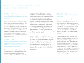 Q U E S T I O N
How long would you let a piece of creative run in
a campaign before refreshing the campaign with
new content?
We keep a very close eye on performance both
from a conversion rate and an engagement rate
perspective. We sponsored one post for almost a
year and it did extremely well. But when it finally
tapered off in performance, we knew it was time
to make a change. When you’ve exhausted a
piece of content, you can either: 1) Refresh the
creative and the headline copy to try to boost
engagement or 2) Pull it completely and replace
it with another offer.
Q U E S T I O N
How can smaller businesses with small content
budgets create content to sponsor on LinkedIn?
What are some ideas for getting and/or
producing content cost effectively?
We see content opportunities everywhere. Your
company website is a great place to start since
company news, blog posts and recent case
studies are all shareable. We’ve also mastered
the art of repurposing. If you can invest in
producing one large content asset (which we
refer to as a “Big Rock”) like an eBook that covers
a topic or a question top of mind with your
audience, you can then promote that through
multiple Sponsored Content posts. In fact, we’ve
sponsored some of our own eBook updates over
three, six, nine or more months. Then -- like us
-- you can carve that eBook up into blog posts,
webinars, SlideShares, infographics, podcasts,
etc. For example, you could publish a separate
blog post covering each chapter or even covering
sub-topics within the eBook.
If you’re not sure where to start with your Big
Rock, start with the keyword you want to rank for
or conduct social listening to see what pressing
issues your target audience is discussing. Then
produce a piece of content that establishes your
company as the most useful resource on that
topic, and you boost the likelihood of prospects
thinking of you first when it comes time to make
a purchase.
Q U E S T I O N
What’s a good audience size for advertising
on LinkedIn?
When you create a Sponsored Content
campaign, a forecasting tool shows you how
many members your target audience contains
and your highest potential reach. While a good
rule of thumb is to target at minimum 300,000
LinkedIn members, aim for 500,000 or more
if you can. Remember: the more niche your
audience, the harder it will be generating a
solid ROI.
A good strategy is to adopt a test-and-learn
approach: start with a broad target, see which
audience segments are engaging and then
narrow it down from there. Specifically, start
with a broad target audience and then use the
analytics and Campaign Manager tools within
LinkedIn Advertising to identify the kinds of
members and audience segments that are most
engaged with your content. Then refine your
targeting to focus on those types of members
and those audience segments.
Y O U R T O P L I N K E D I N A D V E R T I S I N G
Q U E S T I O N S A N S W E R E D
P . 5 6T H E S E C R E T S A U C E : H o w L I n k e d I n U s e s L i n k e d I n f o r M a r k e t i n g
 