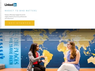 M A R K E T T O W H O M A T T E R S
Ready to effectively engage the world’s
largest network of business professionals
and influencers?
Learn about LinkedIn
Marketing Solutions.
Stay on the cutting
edge with our blog.
Follow us
on LinkedIn.
Follow us on
@LinkedInMKTG.
G E T S T A R T E D
 