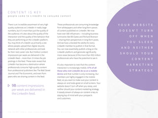 C O N T E N T I S K E Y
p e o p l e c o m e t o L i n k e d I n t o c o n s u m e c o n t e n t
There is an incredible assortment of very high
quality audiences on LinkedIn in really large
numbers, but it’s more than just the quality of
the audience. It’s also about the quality of the
interaction and the quality of the behavior that
they are performing on the LinkedIn platform.
You may think of LinkedIn as primarily a site
where people upload their digital résumé,
network with other professionals and look
for their next career role. But 9 billion content
impressions per week are delivered in the
LinkedIn feed -- more than 15 times the job
postings in the feed. These stats reveal that
LinkedIn has become a destination where
professionals consume high-quality content
from professional publishers like The Wall Street
Journal and The Economist, and even from
peers who are sharing content in the feed.
These professionals are consuming knowledge
from whitepapers and other long-form pieces
of content published on LinkedIn. We now
have over 500 influencers -- including business
luminaries like Bill Gates and Richard Branson
-- sharing their perspectives in long-form posts.
And we have unlocked the ability for every
LinkedIn member to publish in that format.
You can now essentially publish a blog on the
LinkedIn platform and generate significantly
more views because of the more than 450 million
professionals who have the potential to see it.
It’s also important to note that this content
interaction is increasingly mobile. 57% of all
those who visit LinkedIn do so on a mobile
device and that number is only increasing. Our
members are highly engaged in the mobile
feed, so you want to make sure your content is
always-on and looks great on small screens. Your
website doesn’t turn off when you sleep, and
neither should your content marketing strategy.
A steady stream of always-on content is key to
staying top of mind with your prospects
and customers.
Y O U R W E B S I T E
D O E S N’ T T U R N
O F F W H E N
Y O U S L E E P,
A N D N E I T H E R
S H O U L D Y O U R
C O N T E N T
M A R K E T I N G
S T R A T E G Y.
9B content impressions
per week are delivered in
the LinkedIn feed.
P . 7T H E S E C R E T S A U C E : H o w L I n k e d I n U s e s L i n k e d I n f o r M a r k e t i n g
 