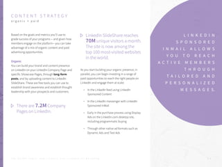 C O N T E N T S T R A T E G Y
o r g a n i c + p a i d
Based on the goals and metrics you’ll use to
grade success of your programs -- and given how
members engage on the platform-- you can take
advantage of a mix of organic content and paid
advertising opportunities.
Organic
You can build your brand and content presence
on LinkedIn on your LinkedIn Company Page and
specific Showcase Pages, through long-form
posts, and by uploading content to LinkedIn
SlideShare. These are free tools you can use to
establish brand awareness and establish thought
leadership with your prospects and customers.
As you start building your organic presence, in
parallel, you can begin investing in a range of
paid opportunities to reach the right people on 	
LinkedIn and engage them at scale:
In the LinkedIn feed using LinkedIn
Sponsored Content
In the LinkedIn messenger with LinkedIn
Sponsored InMail
Early in the purchase process using Display
Ads on the Linkedin.com desktop site,
including programmatic buying
Through other native ad formats such as
Dynamic Ads and Text Ads
L I N K E D I N
S P O N S O R E D
I N M A I L A L L O W S
Y O U T O R E A C H
A C T I V E M E M B E R S
T H R O U G H
T A I L O R E D A N D
P E R S O N A L I Z E D
M E S S A G E S.
There are 7.2M Company
Pages on LinkedIn.
LinkedIn SlideShare reaches
70M unique visitors a month.
The site is now among the
top 100 most-visited websites
in the world.
P . 9T H E S E C R E T S A U C E : H o w L I n k e d I n U s e s L i n k e d I n f o r M a r k e t i n g
 