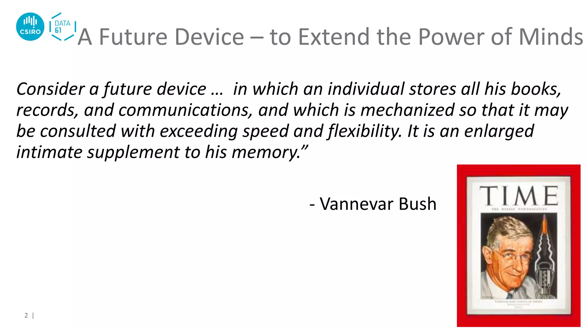 Consider a future device … in which an individual stores all his books,
records, and communications, and which is mechanized so that it may
be consulted with exceeding speed and flexibility. It is an enlarged
intimate supplement to his memory.”
- Vannevar Bush
A Future Device – to Extend the Power of Minds
2 |
 