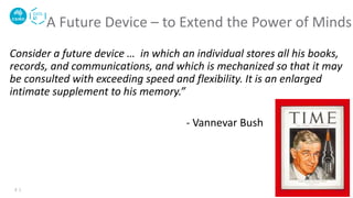 Consider a future device … in which an individual stores all his books,
records, and communications, and which is mechanized so that it may
be consulted with exceeding speed and flexibility. It is an enlarged
intimate supplement to his memory.”
- Vannevar Bush
A Future Device – to Extend the Power of Minds
2 |
 