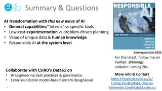 Summary & Questions
AI Transformation with this new wave of AI
• General capabilities/”interns” vs specific tools
• Low-cost experimentation vs problem-driven planning
• Value of unique data & human knowledge
• Responsible AI at the system level
More info & Contact
https://research.csiro.au/ss/
Liming.Zhu@data61.csiro.au
Simonette.Cox@data61.csiro.au
Coming out late 2023
For the latest, follow me on
Twitter: @limingz
LinkedIn: Liming Zhu
4 |
Collaborate with CSIRO’s Data61 on
• AI Engineering best practices & governance
• LLM/Foundation model-based system design/eval
 