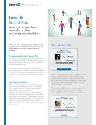 Marketing Solutions
Introducing LinkedIn Social Ads
LinkedIn is the world’s largest professional network with
161 million members. Each of these members shares
ideas and information with their LinkedIn connections
to help achieve their goals.
Through LinkedIn Social Ads, you can leverage the
power of members’ networks to help spread awareness
of products and services, encourage recommendation
and increase engagement through the power of social
proof.
Social proof at scale
The endorsements of trusted contacts are a hugely
effective means of adding credibility and impact to
your company messages. But it can be difficult to
achieve such social proof at scale.
LinkedIn’s exclusive range of social ads is carefully
aligned to the way that members use our network to
share ideas and information. They make it simple and
rewarding for members to endorse your company and
pass on insights and updates. And they ensure that
engagement with one member is quickly spread across
their network.
Follow Company Ads
Follow Company Ads are a powerful, targeted channel
for encouraging members to follow your company.
Increasing your Company Following adds credibility
and endorsement, with every member who responds to
Follow Company ads automatically sharing their new
follower status with their network.
Once a member is following your company, you’ll be
able to build your relationship with them through
company updates in their LinkedIn home page stream.
Social ads are a highly targeted, highly efficient
way to enlist LinkedIn members and encourage
them to share messages and recommend
products.
LinkedIn
Social Ads
Leverage our members’
networks to drive
awareness and credibility
 