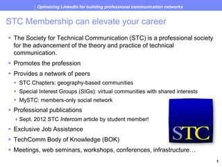 Optimizing LinkedIn for building professional communication networks


 STC Membership can elevate your career
   The Society for Technical Communication (STC) is a professional society
    for the advancement of the theory and practice of technical
    communication.
   Promotes the profession
   Provides a network of peers
      STC Chapters: geography-based communities
      Special Interest Groups (SIGs): virtual communities with shared interests
      MySTC: members-only social network
   Professional publications
     Sept. 2012 STC Intercom article by student member!
   Exclusive Job Assistance
   TechComm Body of Knowledge (BOK)
   Meetings, web seminars, workshops, conferences, infrastructure…
Society for Technical Communication (STC) Palm Beaches Chapter                         1
 
