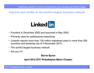 STC Philadelphia Metro Chapter
Optimizing LinkedIn for technical communication job searching and network building
Improve your profile on the world’s largest business network
1
 Founded in December 2002 and launched in May 2003
 Primarily used for professional networking
 LinkedIn reports more than 135 million registered users in more than 200
countries and territories (as of 3 November 2011)
 The world’s largest business network
 Are you in?
Barrie Byron
April 2012 STC Philadelphia Metro Chapter
 
