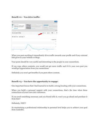 Benefit #2 – You drive traffic:
When you post anything it immediately drive traffic towards your profile and if any external
link given to your website or blogs.
Your posts should be very useful and interesting to the people in your connections.
If you copy others contents, you would not get more traffic and if it’s your own post you
would get appreciation from you connections.
Definitely you won’t get benefits if you post others content.
Benefit #3 – You have the opportunity to engage:
One important lesson that I had learned is to build a strong bonding with your connections.
When you build a personal rapport with your connections, that’s the time when these
connections of yours turn into customers.
If you need something necessary and you friend sells it; won’t you go ahead and purchase it
from him?
Definitely, YES!!!
So maintaining a professional relationship in personal level helps you to achieve your goal
from LinkedIn.
 