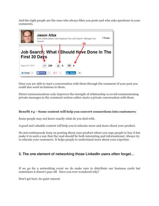 And the right people are the ones who always likes you posts and who asks questions in your
comments.
Once you are able to start a conversation with them through the comment of your post you
could also send invitations to them.
Direct communications only improves the strength of relationship so avoid communicating
private messages in the comment section rather starts a private conversation with them.
Benefit #4 – Some content will help you convert connections into customers:
Some people may not know exactly what do you deal with.
A good and valuable content will help you to educate more and more about your product.
Do not continuously keep on posting about your product where you urge people to buy it but
make it in such a way that the read should be both interesting and informational. Always try
to educate your customers. It helps people to understand more about your expertise.
3. The one element of networking those LinkedIn users often forget…
If we go for a networking event we do make sure to distribute our business cards but
sometimes it doesn’t pays off. Have you ever wondered why?
Don’t get hurt, its quiet natural.
 