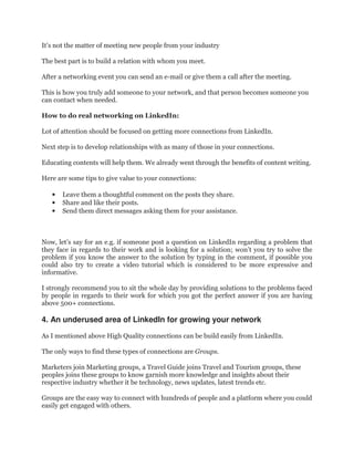 It’s not the matter of meeting new people from your industry
The best part is to build a relation with whom you meet.
After a networking event you can send an e-mail or give them a call after the meeting.
This is how you truly add someone to your network, and that person becomes someone you
can contact when needed.
How to do real networking on LinkedIn:
Lot of attention should be focused on getting more connections from LinkedIn.
Next step is to develop relationships with as many of those in your connections.
Educating contents will help them. We already went through the benefits of content writing.
Here are some tips to give value to your connections:
• Leave them a thoughtful comment on the posts they share.
• Share and like their posts.
• Send them direct messages asking them for your assistance.
Now, let’s say for an e.g. if someone post a question on LinkedIn regarding a problem that
they face in regards to their work and is looking for a solution; won’t you try to solve the
problem if you know the answer to the solution by typing in the comment, if possible you
could also try to create a video tutorial which is considered to be more expressive and
informative.
I strongly recommend you to sit the whole day by providing solutions to the problems faced
by people in regards to their work for which you got the perfect answer if you are having
above 500+ connections.
4. An underused area of LinkedIn for growing your network
As I mentioned above High Quality connections can be build easily from LinkedIn.
The only ways to find these types of connections are Groups.
Marketers join Marketing groups, a Travel Guide joins Travel and Tourism groups, these
peoples joins these groups to know garnish more knowledge and insights about their
respective industry whether it be technology, news updates, latest trends etc.
Groups are the easy way to connect with hundreds of people and a platform where you could
easily get engaged with others.
 