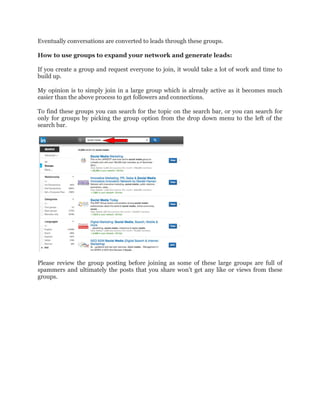 Eventually conversations are converted to leads through these groups.
How to use groups to expand your network and generate leads:
If you create a group and request everyone to join, it would take a lot of work and time to
build up.
My opinion is to simply join in a large group which is already active as it becomes much
easier than the above process to get followers and connections.
To find these groups you can search for the topic on the search bar, or you can search for
only for groups by picking the group option from the drop down menu to the left of the
search bar.
Please review the group posting before joining as some of these large groups are full of
spammers and ultimately the posts that you share won’t get any like or views from these
groups.
 