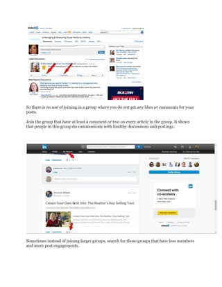 So there is no use of joining in a group where you do not get any likes or comments for your
posts.
Join the group that have at least a comment or two on every article in the group. It shows
that people in this group do communicate with healthy discussions and postings.
Sometimes instead of joining larger groups, search for those groups that have less members
and more post engagements.
 