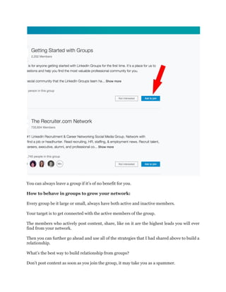 You can always leave a group if it’s of no benefit for you.
How to behave in groups to grow your network:
Every group be it large or small, always have both active and inactive members.
Your target is to get connected with the active members of the group.
The members who actively post content, share, like on it are the highest leads you will ever
find from your network.
Then you can further go ahead and use all of the strategies that I had shared above to build a
relationship.
What’s the best way to build relationship from groups?
Don’t post content as soon as you join the group, it may take you as a spammer.
 