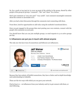 So, for a week or two just try to cover up most of the articles in the group, shared by other
people of the group by giving a “comment”, “like” and “share” for a bonus.
Don’t just comment as “very nice post” “very useful”. Just comment meaningful comments
about the content or ask doubts on it.
After you had a short discussion through the comments start connecting with them.
From there, look for opportunities to add value using the methods I mentioned above.
Once you get engaged in the groups then start posting your own contents, connect with the
people who comments on your post.
You should know that you can join multiple groups, so send requests to 5-10 active groups
per day.
5. Influencers can put you in touch with almost anyone
The only one who have tons of connections and followers are influencers.
Because they have plenty of fruitful connections, they have a better and in-depth knowledge
and understanding in LinkedIn.
These are the two ways with which you can grow your network.
Find at least 10 – 20 influencers from your industry and try to get connect with them, or
start following.
 